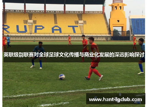 英联级别联赛对全球足球文化传播与商业化发展的深远影响探讨 英联级别联赛对全球足球文化传播与商业化发展的深远影响探讨