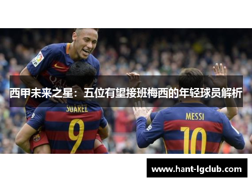 西甲未来之星:五位有望接班梅西的年轻球员解析 西甲未来之星:五位有望接班梅西的年轻球员解析