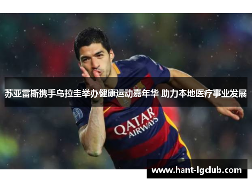 苏亚雷斯携手乌拉圭举办健康运动嘉年华 助力本地医疗事业发展