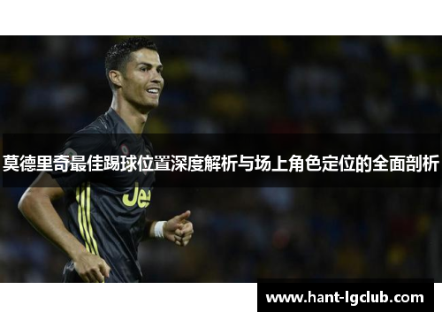 莫德里奇最佳踢球位置深度解析与场上角色定位的全面剖析 莫德里奇最佳踢球位置深度解析与场上角色定位的全面剖析