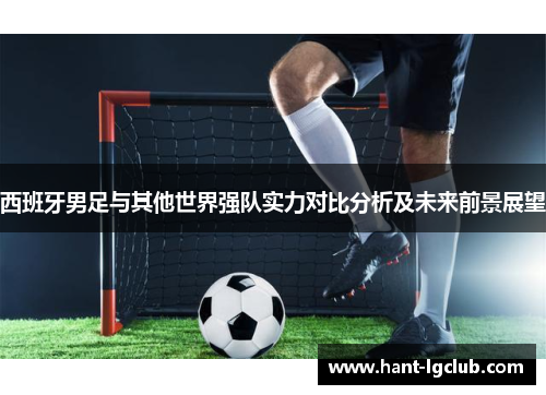 西班牙男足与其他世界强队实力对比分析及未来前景展望 西班牙男足与其他世界强队实力对比分析及未来前景展望