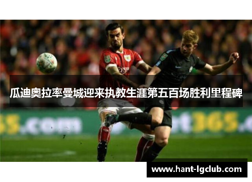 瓜迪奥拉率曼城迎来执教生涯第五百场胜利里程碑 瓜迪奥拉率曼城迎来执教生涯第五百场胜利里程碑