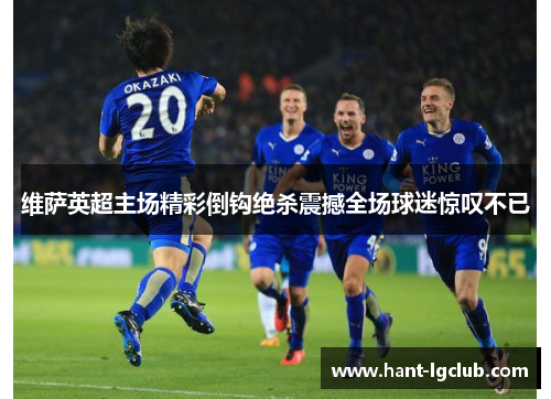 维萨英超主场精彩倒钩绝杀震撼全场球迷惊叹不已 维萨英超主场精彩倒钩绝杀震撼全场球迷惊叹不已