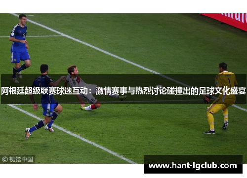 阿根廷超级联赛球迷互动:激情赛事与热烈讨论碰撞出的足球文化盛宴 阿根廷超级联赛球迷互动:激情赛事与热烈讨论碰撞出的足球文化盛宴