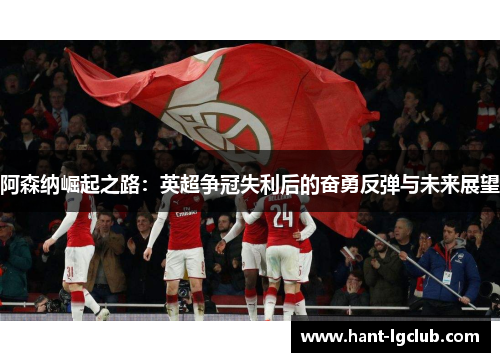 阿森纳崛起之路:英超争冠失利后的奋勇反弹与未来展望 阿森纳崛起之路:英超争冠失利后的奋勇反弹与未来展望