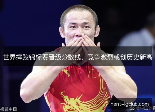 世界摔跤锦标赛晋级分数线，竞争激烈或创历史新高